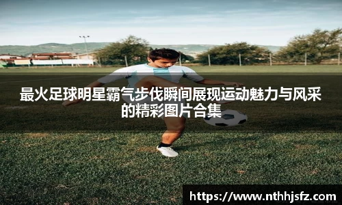 最火足球明星霸气步伐瞬间展现运动魅力与风采的精彩图片合集